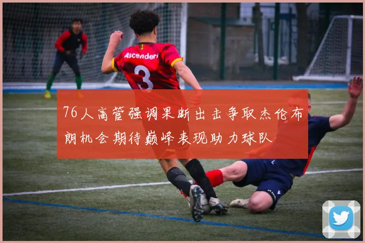 76人高管强调果断出击争取杰伦布朗机会期待巅峰表现助力球队