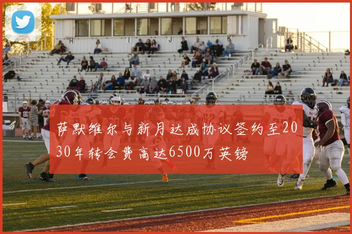 萨默维尔与新月达成协议签约至2030年转会费高达6500万英镑