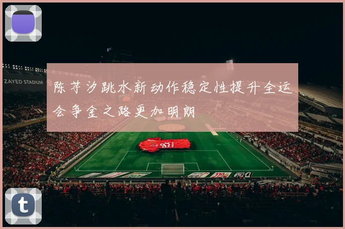 陈芋汐跳水新动作稳定性提升全运会争金之路更加明朗