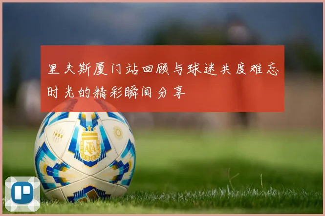 里夫斯厦门站回顾与球迷共度难忘时光的精彩瞬间分享